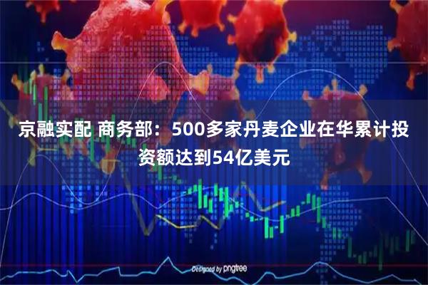 京融实配 商务部：500多家丹麦企业在华累计投资额达到54亿美元