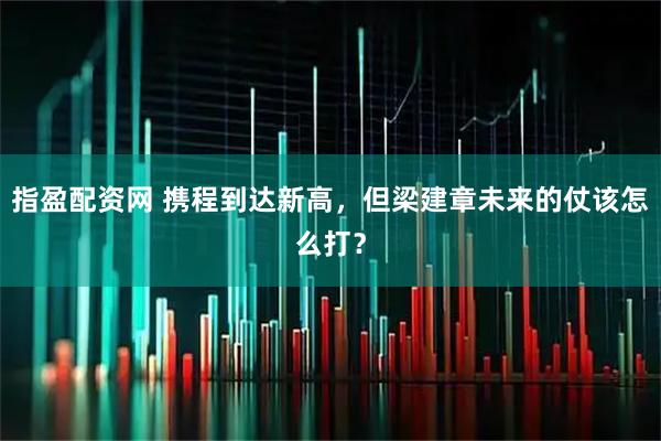指盈配资网 携程到达新高，但梁建章未来的仗该怎么打？