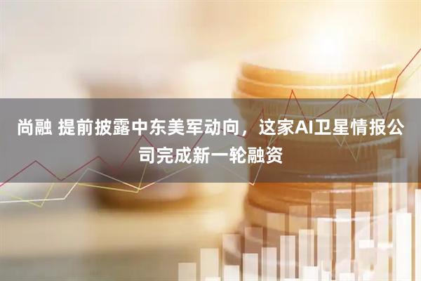 尚融 提前披露中东美军动向，这家AI卫星情报公司完成新一轮融资