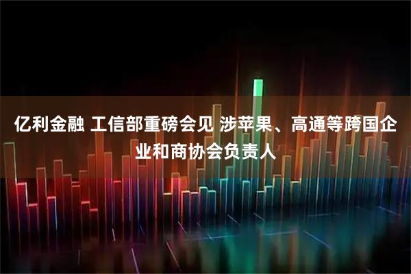 亿利金融 工信部重磅会见 涉苹果、高通等跨国企业和商协会负责人