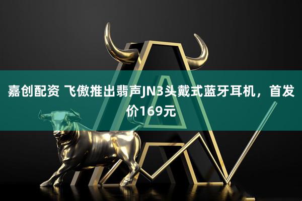 嘉创配资 飞傲推出翡声JN3头戴式蓝牙耳机，首发价169元