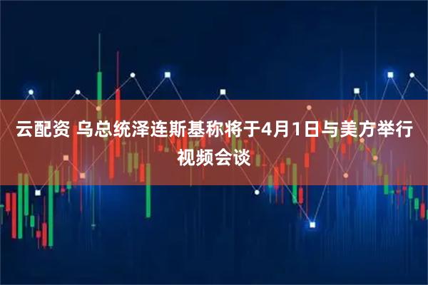 云配资 乌总统泽连斯基称将于4月1日与美方举行视频会谈